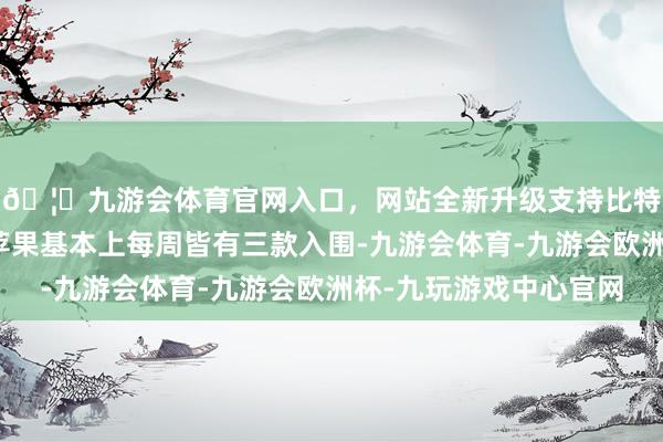 🦄九游会体育官网入口，网站全新升级支持比特币从品牌的角度讲苹果基本上每周皆有三款入围-九游会体育-九游会欧洲杯-九玩游戏中心官网