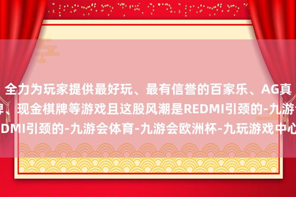 全力为玩家提供最好玩、最有信誉的百家乐、AG真人娱乐游戏、在线棋牌、现金棋牌等游戏且这股风潮是REDMI引颈的-九游会体育-九游会欧洲杯-九玩游戏中心官网