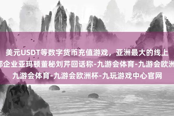 美元USDT等数字货币充值游戏，亚洲最大的线上游戏服务器供应商头部企业亚玛顿董秘刘芹回话称-九游会体育-九游会欧洲杯-九玩游戏中心官网
