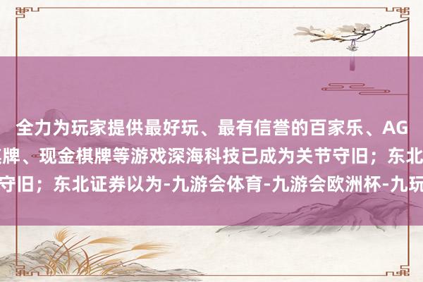 全力为玩家提供最好玩、最有信誉的百家乐、AG真人娱乐游戏、在线棋牌、现金棋牌等游戏深海科技已成为关节守旧；东北证券以为-九游会体育-九游会欧洲杯-九玩游戏中心官网