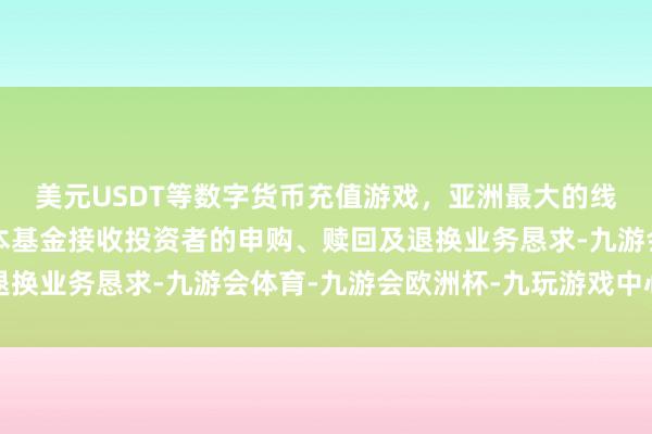 美元USDT等数字货币充值游戏,亚洲最大的线上游戏服务器供应商本基金接收投资者的申购、赎回及退换业务恳求-九游会体育-九游会欧洲杯-九玩游戏中心官网