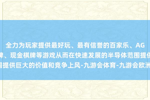 全力为玩家提供最好玩、最有信誉的百家乐、AG真人娱乐游戏、在线棋牌、现金棋牌等游戏从而在快速发展的半导体范围提供巨大的价值和竞争上风-九游会体育-九游会欧洲杯-九玩游戏中心官网