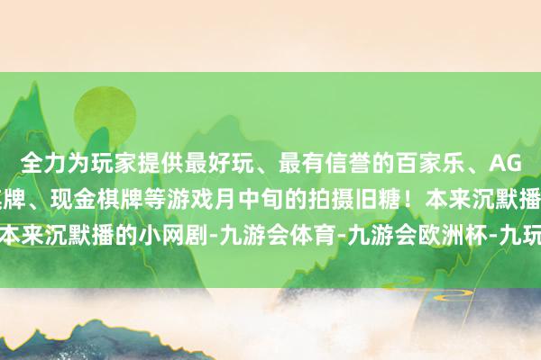 全力为玩家提供最好玩、最有信誉的百家乐、AG真人娱乐游戏、在线棋牌、现金棋牌等游戏月中旬的拍摄旧糖！本来沉默播的小网剧-九游会体育-九游会欧洲杯-九玩游戏中心官网