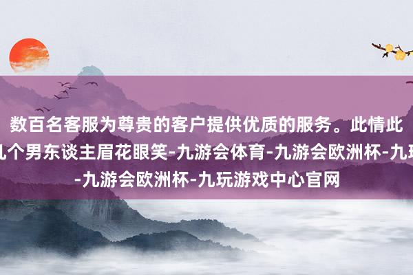 数百名客服为尊贵的客户提供优质的服务。此情此景逗得掌握的几个男东谈主眉花眼笑-九游会体育-九游会欧洲杯-九玩游戏中心官网