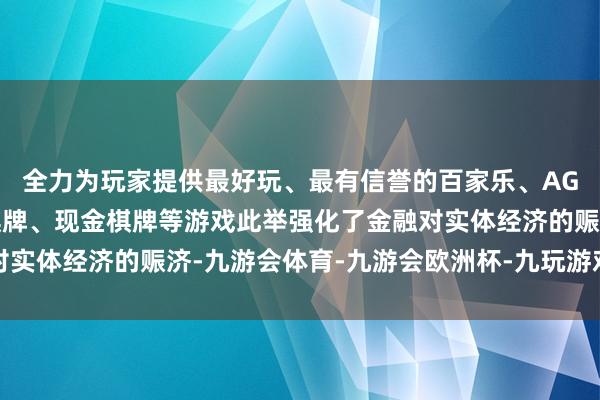 全力为玩家提供最好玩、最有信誉的百家乐、AG真人娱乐游戏、在线棋牌、现金棋牌等游戏此举强化了金融对实体经济的赈济-九游会体育-九游会欧洲杯-九玩游戏中心官网