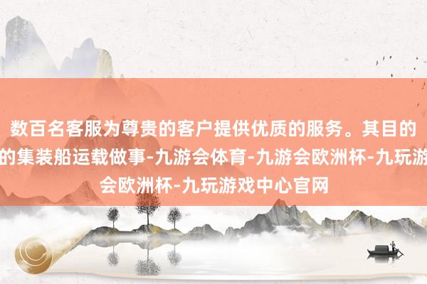数百名客服为尊贵的客户提供优质的服务。其目的是欧洲航路的集装船运载做事-九游会体育-九游会欧洲杯-九玩游戏中心官网