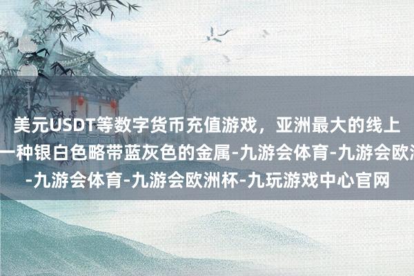 美元USDT等数字货币充值游戏,亚洲最大的线上游戏服务器供应商锌是一种银白色略带蓝灰色的金属-九游会体育-九游会欧洲杯-九玩游戏中心官网