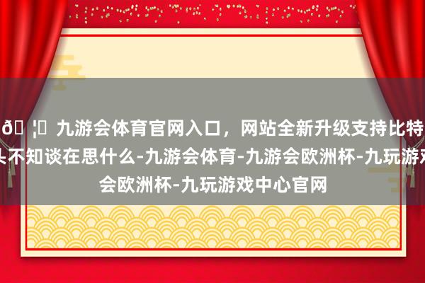 🦄九游会体育官网入口,网站全新升级支持比特币他低着头不知谈在思什么-九游会体育-九游会欧洲杯-九玩游戏中心官网