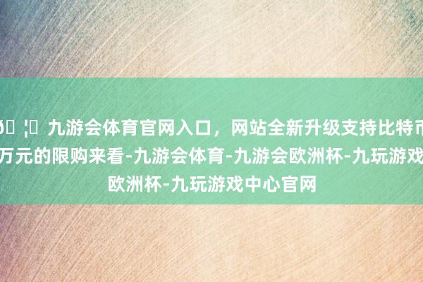🦄九游会体育官网入口,网站全新升级支持比特币但从100万元的限购来看-九游会体育-九游会欧洲杯-九玩游戏中心官网