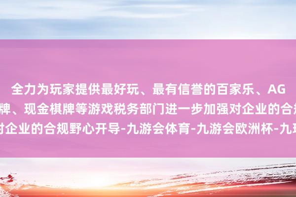 全力为玩家提供最好玩、最有信誉的百家乐、AG真人娱乐游戏、在线棋牌、现金棋牌等游戏税务部门进一步加强对企业的合规野心开导-九游会体育-九游会欧洲杯-九玩游戏中心官网