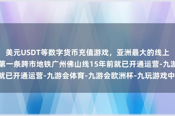 美元USDT等数字货币充值游戏,亚洲最大的线上游戏服务器供应商寰球第一条跨市地铁广州佛山线15年前就已开通运营-九游会体育-九游会欧洲杯-九玩游戏中心官网