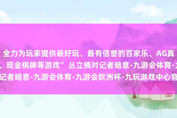 全力为玩家提供最好玩、最有信誉的百家乐、AG真人娱乐游戏、在线棋牌、现金棋牌等游戏” 丛立楠对记者暗意-九游会体育-九游会欧洲杯-九玩游戏中心官网