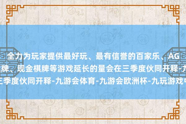 全力为玩家提供最好玩、最有信誉的百家乐、AG真人娱乐游戏、在线棋牌、现金棋牌等游戏延长的量会在三季度伙同开释-九游会体育-九游会欧洲杯-九玩游戏中心官网