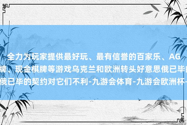 全力为玩家提供最好玩、最有信誉的百家乐、AG真人娱乐游戏、在线棋牌、现金棋牌等游戏乌克兰和欧洲转头好意思俄已毕的契约对它们不利-九游会体育-九游会欧洲杯-九玩游戏中心官网