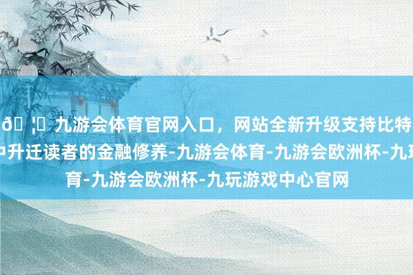 🦄九游会体育官网入口，网站全新升级支持比特币于日常生涯中升迁读者的金融修养-九游会体育-九游会欧洲杯-九玩游戏中心官网