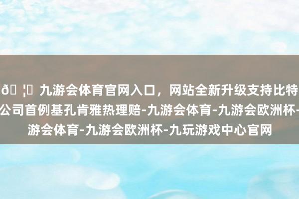 🦄九游会体育官网入口，网站全新升级支持比特币不仅高效完成了公司首例基孔肯雅热理赔-九游会体育-九游会欧洲杯-九玩游戏中心官网