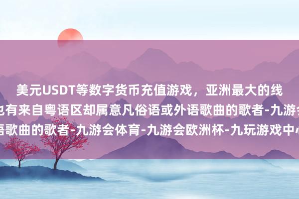 美元USDT等数字货币充值游戏，亚洲最大的线上游戏服务器供应商也有来自粤语区却属意凡俗语或外语歌曲的歌者-九游会体育-九游会欧洲杯-九玩游戏中心官网