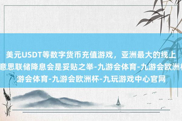 美元USDT等数字货币充值游戏，亚洲最大的线上游戏服务器供应商好意思联储降息会是妥贴之举-九游会体育-九游会欧洲杯-九玩游戏中心官网